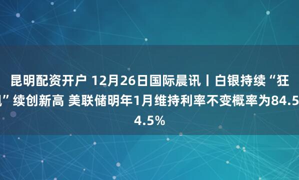 昆明配资开户 12月26日国际晨讯丨白银持续“狂飙”续创新高 美联储明年1月维持利率不变概率为84.5%