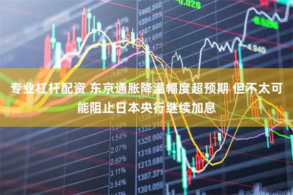 专业杠杆配资 东京通胀降温幅度超预期 但不太可能阻止日本央行继续加息