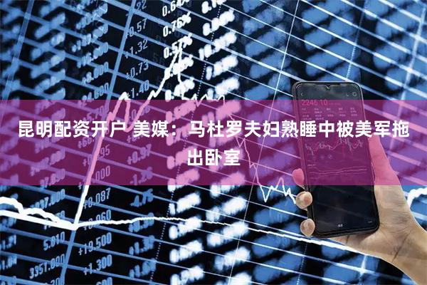 昆明配资开户 美媒：马杜罗夫妇熟睡中被美军拖出卧室