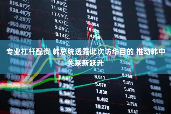 专业杠杆配资 韩总统透露此次访华目的 推动韩中关系新跃升