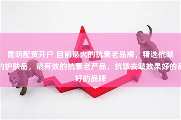 昆明配资开户 目前最火的抗衰老品牌，精选抗皱好的护肤品，最有效的抗衰老产品，抗皱去皱效果好的品牌