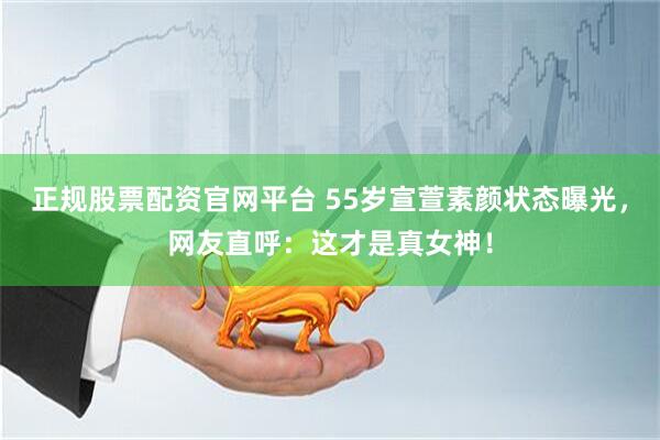 正规股票配资官网平台 55岁宣萱素颜状态曝光，网友直呼：这才是真女神！