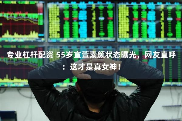专业杠杆配资 55岁宣萱素颜状态曝光，网友直呼：这才是真女神！