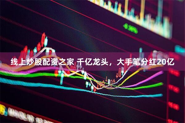 线上炒股配资之家 千亿龙头，大手笔分红20亿