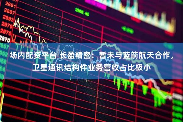 场内配资平台 长盈精密：暂未与蓝箭航天合作，卫星通讯结构件业务营收占比极小