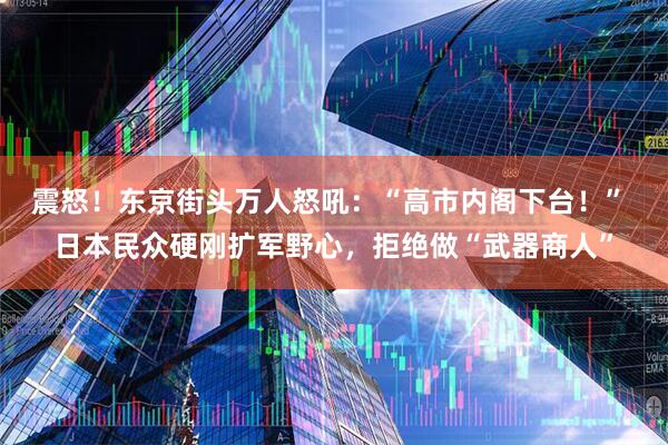 震怒！东京街头万人怒吼：“高市内阁下台！” 日本民众硬刚扩军野心，拒绝做“武器商人”