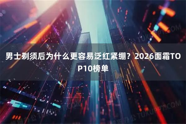 男士剃须后为什么更容易泛红紧绷？2026面霜TOP10榜单