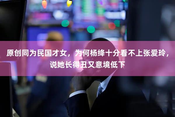 原创同为民国才女，为何杨绛十分看不上张爱玲，说她长得丑又意境低下