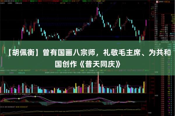 【胡佩衡】曾有国画八宗师，礼敬毛主席、为共和国创作《普天同庆》