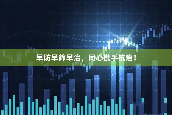 早防早筛早治，同心携手抗癌！